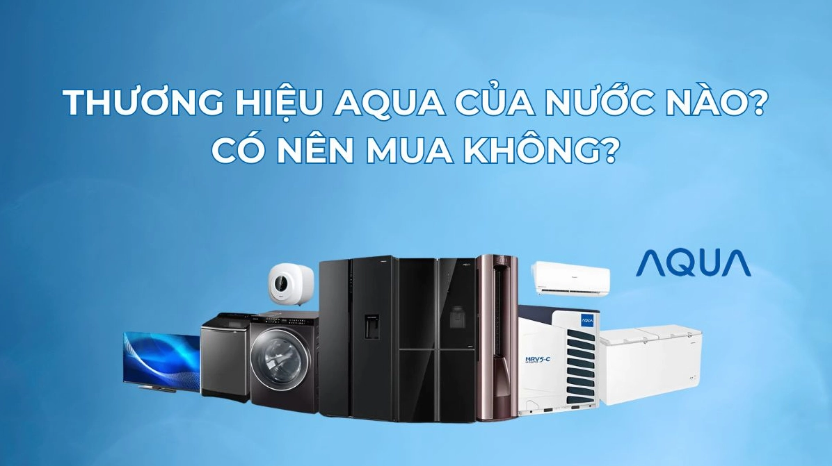 Aqua của nước nào? Hé lộ nguồn gốc và sự thật về thương hiệu điện máy